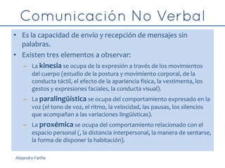 • Es la capacidad de envío y recepción de mensajes sin
palabras.
• Existen tres elementos a observar:
– La kinesia se ocupa de la expresión a través de los movimientos
del cuerpo (estudio de la postura y movimiento corporal, de la
conducta táctil, el efecto de la apariencia física, la vestimenta, los
gestos y expresiones faciales, la conducta visual).
– La paralingüística se ocupa del comportamiento expresado en la
voz (el tono de voz, el ritmo, la velocidad, las pausas, los silencios
que acompañan a las variaciones lingüísticas).
– La proxémica se ocupa del comportamiento relacionado con el
espacio personal (, la distancia interpersonal, la manera de sentarse,
la forma de disponer la habitación).
Alejandro Fariña
 