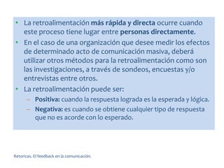 Retoricas. El feedback en la comunicación.
• La retroalimentación más rápida y directa ocurre cuando
este proceso tiene lugar entre personas directamente.
• En el caso de una organización que desee medir los efectos
de determinado acto de comunicación masiva, deberá
utilizar otros métodos para la retroalimentación como son
las investigaciones, a través de sondeos, encuestas y/o
entrevistas entre otros.
• La retroalimentación puede ser:
– Positiva: cuando la respuesta lograda es la esperada y lógica.
– Negativa: es cuando se obtiene cualquier tipo de respuesta
que no es acorde con lo esperado.
 