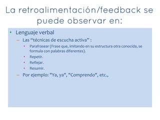 • Lenguaje verbal
– Las “técnicas de escucha activa” :
• Parafrasear (Frase que, imitando en su estructura otra conocida, se
formula con palabras diferentes).
• Repetir.
• Reflejar.
• Resumir.
– Por ejemplo: "Ya, ya", "Comprendo", etc.,
 