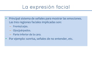 • Principal sistema de señales para mostrar las emociones.
Las tres regiones faciales implicadas son:
– Frente/cejas.
– Ojos/párpados.
– Parte inferior de la cara.
• Por ejemplo: sonrisa, señales de no entender, etc.
 