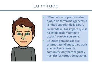 • “El mirar a otra persona a los
ojos, o de forma más general, a
la mitad superior de la cara”.
• La mirada mutua implica que se
ha establecido “contacto
ocular” con otra persona.
• Se utiliza para indicar que
estamos atendiendo, para abrir
y cerrar los canales de
comunicación y para regular y
manejar los turnos de palabras.
 