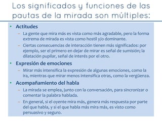 • Actitudes
– La gente que mira más es vista como más agradable, pero la forma
extrema de mirada es vista como hostil y/o dominante.
– Ciertas consecuencias de interacción tienen más significados: por
ejemplo, ser el primero en dejar de mirar es señal de sumisión; la
dilatación pupilar, señal de interés por el otro.
• Expresión de emociones
– Mirar más intensifica la expresión de algunas emociones, como la
ira, mientras que mirar menos intensifica otras, como la vergüenza.
• Acompañamiento del habla
– La mirada se emplea, junto con la conversación, para sincronizar o
comentar la palabra hablada.
– En general, si el oyente mira más, genera más respuesta por parte
del que habla, y si el que habla más mira más, es visto como
persuasivo y seguro.
 