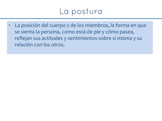 • La posición del cuerpo y de los miembros, la forma en que
se sienta la persona, como está de pie y cómo pasea,
reflejan sus actitudes y sentimientos sobre si misma y su
relación con los otros.
 