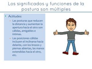 • Actitudes:
– Las posturas que reducen
la distancia y aumentan la
apertura hacia el otro son
cálidas, amigables e
íntimas.
– Las posiciones cálidas
incluyen el inclinarse hacia
delante, con los brazos y
piernas abiertas, las manos
extendidas hacia el otro,
etc.
 
