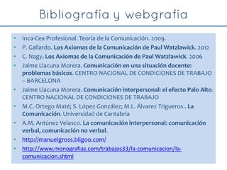 • Inca-Cea Profesional. Teoría de la Comunicación. 2009.
• P. Gallardo. Los Axiomas de la Comunicación de Paul Watzlawick. 2012
• C. Nagy. Los Axiomas de la Comunicación de Paul Watzlawick. 2006
• Jaime Llacuna Morera. Comunicación en una situación docente:
problemas básicos. CENTRO NACIONAL DE CONDICIONES DE TRABAJO
– BARCELONA
• Jaime Llacuna Morera. Comunicación interpersonal: el efecto Palo Alto.
CENTRO NACIONAL DE CONDICIONES DE TRABAJO
• M.C. Ortego Maté; S. López González; M.L. Álvarez Trigueros . La
Comunicación. Universidad de Cantabria
• A.M. Antúnez Velasco. La comunicación interpersonal: comunicación
verbal, comunicación no verbal.
• http://manuelgross.bligoo.com/
• http://www.monografias.com/trabajos33/la-comunicacion/la-
comunicacion.shtml
 