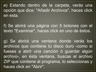 e) Estando dentro de la carpeta, verás una
opción que dice: "Añadir Archivos", haces click
en esta.
f) Se abrirá una página con 5 botones con el
texto "Examinar", haces click en uno de éstos.
g) Se abrirá una ventana donde verás los
archivos que contiene tu disco duro -como si
fueses a abrir una canción ó guardar algún
archivo-, en ésta ventana, buscas el archivo
ZIP que contiene al programa, lo seleccionas y
haces click en "Abrir".
 