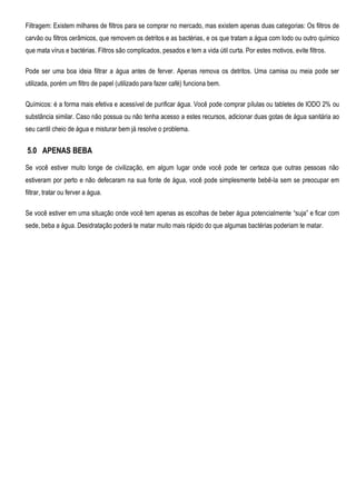 Filtragem: Existem milhares de filtros para se comprar no mercado, mas existem apenas duas categorias: Os filtros de
carvão ou filtros cerâmicos, que removem os detritos e as bactérias, e os que tratam a água com Iodo ou outro químico
que mata vírus e bactérias. Filtros são complicados, pesados e tem a vida útil curta. Por estes motivos, evite filtros.
Pode ser uma boa ideia filtrar a água antes de ferver. Apenas remova os detritos. Uma camisa ou meia pode ser
utilizada, porém um filtro de papel (utilizado para fazer café) funciona bem.
Químicos: é a forma mais efetiva e acessível de purificar água. Você pode comprar pílulas ou tabletes de IODO 2% ou
substância similar. Caso não possua ou não tenha acesso a estes recursos, adicionar duas gotas de água sanitária ao
seu cantil cheio de água e misturar bem já resolve o problema.
5.0 APENAS BEBA
Se você estiver muito longe de civilização, em algum lugar onde você pode ter certeza que outras pessoas não
estiveram por perto e não defecaram na sua fonte de água, você pode simplesmente bebê-la sem se preocupar em
filtrar, tratar ou ferver a água.
Se você estiver em uma situação onde você tem apenas as escolhas de beber água potencialmente “suja” e ficar com
sede, beba a água. Desidratação poderá te matar muito mais rápido do que algumas bactérias poderiam te matar.
 