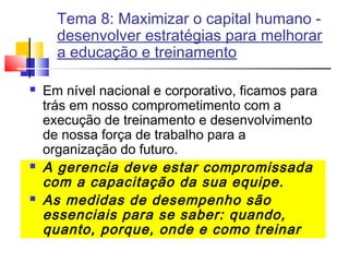 Tema 8: Maximizar o capital humano desenvolver estratégias para melhorar
a educação e treinamento






Em nível nacional e corporativo, ficamos para
trás em nosso comprometimento com a
execução de treinamento e desenvolvimento
de nossa força de trabalho para a
organização do futuro.
A gerencia deve estar compromissada
com a capacitação da sua equipe.
As medidas de desempenho são
essenciais para se saber: quando,
quanto, porque, onde e como treinar

 