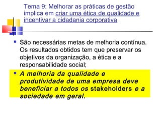 Tema 9: Melhorar as práticas de gestão
implica em criar uma ética de qualidade e
incentivar a cidadania corporativa





São necessárias metas de melhoria contínua.
Os resultados obtidos tem que preservar os
objetivos da organização, a ética e a
responsabilidade social;
A melhoria da qualidade e
produtividade de uma empresa deve
beneficiar a todos os stakeholders e a
sociedade em geral.

 