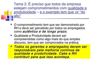 Tema 2: É preciso que todos da empresa
estejam comprometimentos com qualidade e
produtividade – e o exemplo tem que vir “do
alto”






O comprometimento tem que ser demonstrado por
RH e deve ser percebido por todos os empregados
como autêntico e de longo prazo ;
Qualidade e Produtividade devem ser
compreendidas como algo mais do que simples
discurso, tem que ser comprovados na prática;
Todos os gerentes e empregados devem ser
responsáveis pela melhoria contínua da
qualidade e produtividade. Cabe a RH
contribuir para que isso aconteça.

 