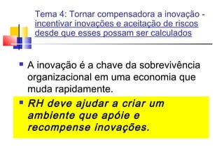 Tema 4: Tornar compensadora a inovação incentivar inovações e aceitação de riscos
desde que esses possam ser calculados





A inovação é a chave da sobrevivência
organizacional em uma economia que
muda rapidamente.
RH deve ajudar a criar um
ambiente que apóie e
recompense inovações.

 