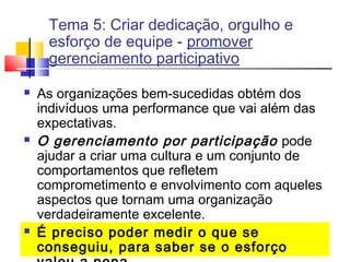 Tema 5: Criar dedicação, orgulho e
esforço de equipe - promover
gerenciamento participativo






As organizações bem-sucedidas obtém dos
indivíduos uma performance que vai além das
expectativas.
O gerenciamento por participação pode
ajudar a criar uma cultura e um conjunto de
comportamentos que refletem
comprometimento e envolvimento com aqueles
aspectos que tornam uma organização
verdadeiramente excelente.
É preciso poder medir o que se
conseguiu, para saber se o esforço

 