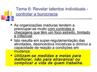 Tema 6: Revelar talentos individuais controlar a burocracia






As organizações maduras tendem a
preocupar-se muito com controles e
checagens que têm um foco estreito, limitado
e inflexível.
Isto resulta em super-regulamentação das
atividades, desincentiva iniciativas e diminui a
capacidade de reação a condições em
mudança.
Utilizam-se medidas e metas para
melhorar, não para atravancar ou
complicar a vida de quem trabalha.

 