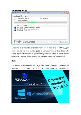 7 GRABAR DISCO
Al terminar el computador automáticamente nos va a retirar el cd o DVD, y para
darnos cuenta que si se copió o grabo el archivo miramos el área de da datos
desde la guía interna hasta la guía externa y tiene que haber un circulo de más
observable cerca de la guía externa por supuesto dentro del are de datos.
Nota:
En mi caso a mi me tocaba des cargar Windows xp, Windows 7, Windows 8.1,
Windows 10, a tres cd y a un DVD para el Windows xp.
 