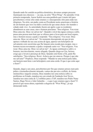 Quando nada faz sentido na política doméstica, devemos sempre procurar
iluminação nos clássicos — ou seja, na série “West Wing”. No episódio 14 da
primeira temporada, Aaron Sorkin usa uma parábola que é muito útil para
percebermos o triste sítio onde estamos e o desesperante sítio para onde nos
dirigimos. Na série, um padre conta ao Presidente norte-americano a história
de um homem que ouve na rádio a notícia de que umas cheias vão inundar a
cidade onde vive. As autoridades fazem um apelo a que os residentes
abandonem as suas casas, mas o homem proclama: “Sou religioso. Vou rezar.
Deus ama-me. Deus vai salvar-me”. Quando o nível das águas começa a subir,
passa uma pessoa num bote que se oferece para o levar para um local seguro,
mas o homem recusa a ajuda e responde: “Sou religioso. Vou rezar. Deus
ama-me. Deus vai salvar-me”. No momento desesperado em que já tem
apenas o telhado da sua casa acima de água, aparece um helicóptero de
salvamento com socorristas que lhe lançam uma escada para escapar, mas o
homem recusa novamente a ajuda e responde outra vez: “Sou religioso. Vou
rezar. Deus ama-me. Deus vai salvar-me”. As águas continuam a subir e o
homem, inevitavelmente, morre afogado. Quando chega ao Céu, furioso,
exige que o levem à presença de Deus. Quando está frente a Ele, pede-lhe
satisfações: “Sou religioso. Rezei. Achava que me amavas. Porque é que não
me salvaste?” Perplexo, Deus responde: “Mandei-te uma notícia pela rádio,
um homem num bote e um helicóptero com uma corda. O que é que estás aqui
a fazer?”.
Quando, daqui a uns anos, percebermos por fim que estamos presos num país
pobre e irremediavelmente atrasado, vamos dar por nós a refletir, de forma
melancólica: naquela semana, Deus mandou-nos uma notícia sobre os
problemas no Estado, mandou-nos um estudo da Fundação José Neves,
mandou-nos uma conta de 3,2 milhões para a TAP, mandou-nos Pedro Nuno
Santos, Hugo Neves e João Galamba — o que é que estamos aqui a fazer? É
possível que nessa altura, repetindo a alegoria de “West Wing”, já seja
demasiado tarde.
 