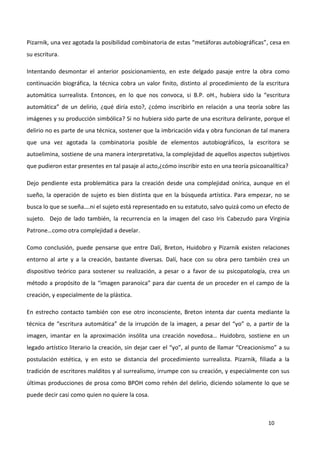 10
Pizarnik, una vez agotada la posibilidad combinatoria de estas “metáforas autobiográficas”, cesa en
su escritura.
Intentando desmontar el anterior posicionamiento, en este delgado pasaje entre la obra como
continuación biográfica, la técnica cobra un valor finito, distinto al procedimiento de la escritura
automática surrealista. Entonces, en lo que nos convoca, si B.P. oH., hubiera sido la “escritura
automática” de un delirio, ¿qué diría esto?, ¿cómo inscribirlo en relación a una teoría sobre las
imágenes y su producción simbólica? Si no hubiera sido parte de una escritura delirante, porque el
delirio no es parte de una técnica, sostener que la imbricación vida y obra funcionan de tal manera
que una vez agotada la combinatoria posible de elementos autobiográficos, la escritora se
autoelimina, sostiene de una manera interpretativa, la complejidad de aquellos aspectos subjetivos
que pudieron estar presentes en tal pasaje al acto,¿cómo inscribir esto en una teoría psicoanalítica?
Dejo pendiente esta problemática para la creación desde una complejidad onírica, aunque en el
sueño, la operación de sujeto es bien distinta que en la búsqueda artística. Para empezar, no se
busca lo que se sueña….ni el sujeto está representado en su estatuto, salvo quizá como un efecto de
sujeto. Dejo de lado también, la recurrencia en la imagen del caso Iris Cabezudo para Virginia
Patrone…como otra complejidad a develar.
Como conclusión, puede pensarse que entre Dalí, Breton, Huidobro y Pizarnik existen relaciones
entorno al arte y a la creación, bastante diversas. Dalí, hace con su obra pero también crea un
dispositivo teórico para sostener su realización, a pesar o a favor de su psicopatología, crea un
método a propósito de la “imagen paranoica” para dar cuenta de un proceder en el campo de la
creación, y especialmente de la plástica.
En estrecho contacto también con ese otro inconsciente, Breton intenta dar cuenta mediante la
técnica de “escritura automática” de la irrupción de la imagen, a pesar del “yo” o, a partir de la
imagen, imantar en la aproximación insólita una creación novedosa… Huidobro, sostiene en un
legado artístico literario la creación, sin dejar caer el “yo”, al punto de llamar “Creacionismo” a su
postulación estética, y en esto se distancia del procedimiento surrealista. Pizarnik, filiada a la
tradición de escritores malditos y al surrealismo, irrumpe con su creación, y especialmente con sus
últimas producciones de prosa como BPOH como rehén del delirio, diciendo solamente lo que se
puede decir casi como quien no quiere la cosa.
 