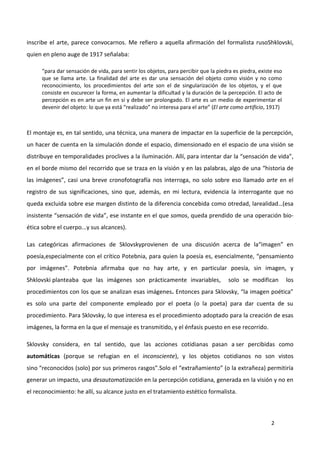 2
inscribe el arte, parece convocarnos. Me refiero a aquella afirmación del formalista rusoShklovski,
quien en pleno auge de 1917 señalaba:
“para dar sensación de vida, para sentir los objetos, para percibir que la piedra es piedra, existe eso
que se llama arte. La finalidad del arte es dar una sensación del objeto como visión y no como
reconocimiento, los procedimientos del arte son el de singularización de los objetos, y el que
consiste en oscurecer la forma, en aumentar la dificultad y la duración de la percepción. El acto de
percepción es en arte un fin en sí y debe ser prolongado. El arte es un medio de experimentar el
devenir del objeto: lo que ya está “realizado” no interesa para el arte” (El arte como artificio, 1917)
El montaje es, en tal sentido, una técnica, una manera de impactar en la superficie de la percepción,
un hacer de cuenta en la simulación donde el espacio, dimensionado en el espacio de una visión se
distribuye en temporalidades proclives a la iluminación. Allí, para intentar dar la “sensación de vida”,
en el borde mismo del recorrido que se traza en la visión y en las palabras, algo de una “historia de
las imágenes”, casi una breve cronofotografía nos interroga, no solo sobre eso llamado arte en el
registro de sus significaciones, sino que, además, en mi lectura, evidencia la interrogante que no
queda excluida sobre ese margen distinto de la diferencia concebida como otredad, larealidad…(esa
insistente “sensación de vida”, ese instante en el que somos, queda prendido de una operación bio-
ética sobre el cuerpo...y sus alcances).
Las categóricas afirmaciones de Sklovskyprovienen de una discusión acerca de la“imagen” en
poesía,especialmente con el crítico Potebnia, para quien la poesía es, esencialmente, “pensamiento
por imágenes”. Potebnia afirmaba que no hay arte, y en particular poesía, sin imagen, y
Shklovski planteaba que las imágenes son prácticamente invariables, solo se modifican los
procedimientos con los que se analizan esas imágenes. Entonces para Sklovsky, “la imagen poética”
es solo una parte del componente empleado por el poeta (o la poeta) para dar cuenta de su
procedimiento. Para Sklovsky, lo que interesa es el procedimiento adoptado para la creación de esas
imágenes, la forma en la que el mensaje es transmitido, y el énfasis puesto en ese recorrido.
Sklovsky considera, en tal sentido, que las acciones cotidianas pasan a ser percibidas como
automáticas (porque se refugian en el inconsciente), y los objetos cotidianos no son vistos
sino “reconocidos (solo) por sus primeros rasgos”.Solo el “extrañamiento” (o la extrañeza) permitiría
generar un impacto, una desautomatización en la percepción cotidiana, generada en la visión y no en
el reconocimiento: he allí, su alcance justo en el tratamiento estético formalista.
 
