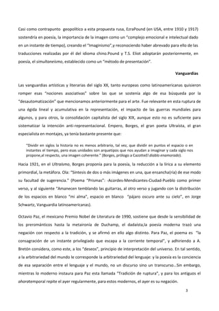 3
Casi como contrapunto geopolítico a esta propuesta rusa, EzraPound (en USA, entre 1910 y 1917)
sostendría en poesía, la importancia de la imagen como un “complejo emocional e intelectual dado
en un instante de tiempo), creando el “Imaginismo”,y reconociendo haber abrevado para ello de las
traducciones realizadas por él del idioma chino.Pound y T.S. Eliot adoptarán posteriormente, en
poesía, el simultaneísmo, establecido como un “método de presentación”.
Vanguardias
Las vanguardias artísticas y literarias del siglo XX, tanto europeas como latinoamericanas quisieron
romper esas “nociones asociativas” sobre las que se sostenía algo de esa búsqueda por la
“desautomatización” que mencionamos anteriormente para el arte. Fue relevante en esta ruptura de
una égida lineal y acumulativa en la representación, el impacto de las guerras mundiales para
algunos, y para otros, la consolidación capitalista del siglo XIX, aunque esto no es suficiente para
sistematizar la intención anti-representacional. Empero, Borges, el gran poeta Ultraísta, el gran
especialista en montajes, ya tenía bastante presente que:
“Dividir en siglos la historia no es menos arbitrario, tal vez, que dividir en puntos el espacio o en
instantes el tiempo, pero esas unidades son arquetipos que nos ayudan a imaginar y cada siglo nos
propone,al respecto, una imagen coherente.” (Borges, prólogo a CazotteEl diablo enamorado).
Hacia 1921, en el Ultraísmo, Borges proponía para la poesía, la reducción a la lírica a su elemento
primordial, la metáfora. Ola: “Síntesis de dos o más imágenes en una, que ensancha(ría) de ese modo
su facultad de sugerencia.” (Poema “Prismas”: -Acordes-Mendicantes-Ciudad-Pueblo como primer
verso, y al siguiente “Amanecen temblando las guitarras, al otro verso y jugando con la distribución
de los espacios en blanco “mi alma”, espacio en blanco “pájaro oscuro ante su cielo”, en Jorge
Schwartz, Vanguardia latinoamericanas).
Octavio Paz, el mexicano Premio Nobel de Literatura de 1990, sostiene que desde la sensibilidad de
los prerománticos hasta la metaironía de Duchamp, el dadaísta,la poesía moderna trazó una
negación con respecto a la tradición, y se afirmó en ello algo distinto. Para Paz, el poema es “la
consagración de un instante privilegiado que escapa a la corriente temporal”, y adhiriendo a A.
Bretón considera, como este, a los “deseos”, principio de interpretación del universo. En tal sentido,
a la arbitrariedad del mundo le corresponde la arbitrariedad del lenguaje: y la poesía es la conciencia
de esa separación entre el lenguaje y el mundo, no un discurso sino un transcurso…Sin embargo,
mientras lo moderno instaura para Paz esta llamada “Tradición de ruptura”, y para los antiguos el
ahoratemporal repite el ayer regularmente, para estos modernos, el ayer es su negación.
 