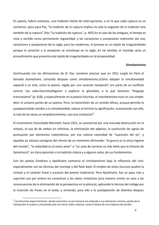 4
En poesía, habría entonces, una tradición hecha de interrupciones, y en la que cada ruptura es un
comienzo…pero para Paz, “la tradición de la ruptura implica no solo la negación de la tradición sino
también de la ruptura” (Paz “La tradición de ruptura”, p. 407).En el caso de los antiguos, el tiempo es
visto y sentido como permanente regularidad, y las variaciones y excepciones realmente son eso,
variaciones y excepciones de la regla; para los modernos, el proceso es un tejido de irregularidades
porque la variación y la excepción se constituye en la regla…En tal sentido, el montaje sería un
procedimiento que presenta este tejido de irregularidades en la temporalidad.
Simultaneismo
Continuando con las afirmaciones de O. Paz, conviene precisar que en 1911 surgió en París el
llamado dramatisme, conocido después como simultaneismo.¿Cómo adoptar la simultaneidad
espacial a un arte, como la poesía, regida por una sucesión temporal?, era parte de un conflicto
central. Los cubo-futuristasllegaron a explorar la glosolalia, a la que llamaron “lenguaje
transracional” (p. 618), y especialmente en la poesía futurista, el simultaneismo tuvo un uso simple:
decir al unísono partes de un poema. Pero, la transmisión de un sentido difuso, aunque permite la
yuxtaposiciónde sonidos y la simultaneidad, reduce al mínimo la significación, ocasionando con ello,
la más de las veces un empobrecimiento, casi una mutilación4
.
El movimiento Futuristade Marinetti, hacia 1912, se caracterizó por una marcada destrucción en la
sintaxis, el uso de de verbos en infinitivo, la eliminación del adjetivo, la sustitución de signos de
puntuación por elementos matemáticos, por esa notoria necesidad de “supresión del yo”, y
aquellas ya clásicas consignas del retrato de un momento afirmando: “la guerra es la única higiene
del mundo”, “la velocidad es el único amor” o “un auto de carreras es más bello que la Victoria de
Samotracia”, en clara oposición a la tradición clásica y a algunos solos, de sus fundamentos.
Con los poetas Cendrans y Apollinaire comienza el simultaneísmo bajo la influencia del cine:
especialmente con las técnicas del montaje y del flash back. El empleo de estos recursos quebró la
sintaxis y el carácter lineal y sucesivo del poema tradicional. Pero Apollinaire, fue un paso más y
suprimió casi por entero los conectivos y los nexos sintácticos (una manera similar en acto a las
consecuencias de la eliminación de la perspectiva en la pintura), aplicando la técnica del collage por
la inserción de frases en el texto, y sirviendo, para ello a la yuxtaposición de distintos bloques
4
Los futuristas experimentaron dando conciertos, la voz humana era reducida a sus elementos sonoros, yendo de la
interjección al suspiro y mezclando esto con otros ruidos urbanos, como el tecleo de una máquina de escribir…
 