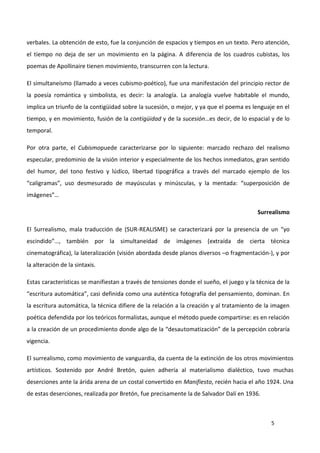 5
verbales. La obtención de esto, fue la conjunción de espacios y tiempos en un texto. Pero atención,
el tiempo no deja de ser un movimiento en la página. A diferencia de los cuadros cubistas, los
poemas de Apollinaire tienen movimiento, transcurren con la lectura.
El simultaneísmo (llamado a veces cubismo-poético), fue una manifestación del principio rector de
la poesía romántica y simbolista, es decir: la analogía. La analogía vuelve habitable el mundo,
implica un triunfo de la contigüidad sobre la sucesión, o mejor, y ya que el poema es lenguaje en el
tiempo, y en movimiento, fusión de la contigüidad y de la sucesión…es decir, de lo espacial y de lo
temporal.
Por otra parte, el Cubismopuede caracterizarse por lo siguiente: marcado rechazo del realismo
especular, predominio de la visión interior y especialmente de los hechos inmediatos, gran sentido
del humor, del tono festivo y lúdico, libertad tipográfica a través del marcado ejemplo de los
“caligramas”, uso desmesurado de mayúsculas y minúsculas, y la mentada: “superposición de
imágenes”…
Surrealismo
El Surrealismo, mala traducción de (SUR-REALISME) se caracterizará por la presencia de un “yo
escindido”…, también por la simultaneidad de imágenes (extraída de cierta técnica
cinematográfica), la lateralización (visión abordada desde planos diversos –o fragmentación-), y por
la alteración de la sintaxis.
Estas características se manifiestan a través de tensiones donde el sueño, el juego y la técnica de la
“escritura automática”, casi definida como una auténtica fotografía del pensamiento, dominan. En
la escritura automática, la técnica difiere de la relación a la creación y al tratamiento de la imagen
poética defendida por los teóricos formalistas, aunque el método puede compartirse: es en relación
a la creación de un procedimiento donde algo de la “desautomatización” de la percepción cobraría
vigencia.
El surrealismo, como movimiento de vanguardia, da cuenta de la extinción de los otros movimientos
artísticos. Sostenido por André Bretón, quien adhería al materialismo dialéctico, tuvo muchas
deserciones ante la árida arena de un costal convertido en Manifiesto, recién hacia el año 1924. Una
de estas deserciones, realizada por Bretón, fue precisamente la de Salvador Dalí en 1936.
 