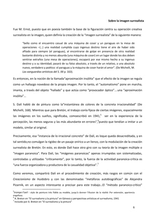 6
Sobre la imagen surrealista
Fue M. Ernst, puesto que en poesía también la base de la figuración centra su operación creativa
surrealista en la imagen, quien definía la creación de la “imagen surrealista” de la siguiente manera:
“bello como el encuentro casual de una máquina de coser y un paraguas en la mesa de
operaciones –(…) una realidad cumplida cuyo ingenuo destino tiene el aire de haber sido
afilado para siempre (el paraguas), al encontrarse de golpe en presencia de otra realidad
bastante distinta y no menos absurda (una máquina de coser) en un lugar donde los dos deben
sentirse extraños (una mesa de operaciones), escapará por ese mismo hecho a su ingenuo
destino y a su identidad; pasará de su falso absoluto, a través de un relativo, a una absoluto
nuevo, verdadero y poético: el paraguas y la máquina de coser harán el amor”. (De Michelli, M.
Las vanguardias artísticas del S. XX p. 163).
Es entonces, en la noción de la llamada“aproximación insólita” que el efecto de la imagen se regula
como un hallazgo novedoso de la propia imagen. Por lo tanto, el “automatismo” pone en marcha,
imanta, a través del objeto “hallado” y que actúa como “provocador óptico”….una “aproximación
insólita”…
S. Dalí habló de de pintura como la“instantánea de colores de la concreta irracionalidad” (De
Michelli, 168). Mientras que para Bretón, el trabajo conla fijeza de ciertas imágenes, espacialmente
las imágenes en los sueños, significaba, comoescribió en 1941,5
ser en la experiencia de la
percepción, las menos seguras y las más abundante en errores”,6
puesto que tendían a imitar a un
modelo, similar al original.
Precisamente, esa “instancia de lo irracional concreto” de Dalí, es loque queda desacreditada, y en
tal sentido,no comulgan la rigidez de un pasaje onírico a un lienzo, con la modulación de la creación
surrealista de Bretón. En esto, es donde Dalí hace otro giro con su teoría de la imagen múltiple o
“imagen paranoica”. Para Dalí, las “imágenes paranoicas” apenas irrumpidas son sistematizadas,
controladas y utilizadas “críticamente”, por lo tanto, la fuerza de la actividad paranoica-crítica es
“una fuerza organizadora y productora de la casualidad objetiva”.7
Como veremos, compartirá Dalí en el procedimiento de creación, más rasgos en común con el
Creacionismo de Huidobro y con las denominadas “metáforas autobiográficas” de Alejandra
Pizarnik, en un aspecto interesante a precisar para este trabajo…El “método paranoico-crítico”
5
trompe-l’oeil : style de peinture très fidèle au modèle, jusqu'à donner l'illusion de la réalité .Por extensión, apariencia
engañosa.
6
A. Breton en “El surrealismo y la pintura” en Génesis y perspectivas artísticas el surrealismo, 1941
7
Incluido por A. Breton en “El surrealismo y la pintura”
 
