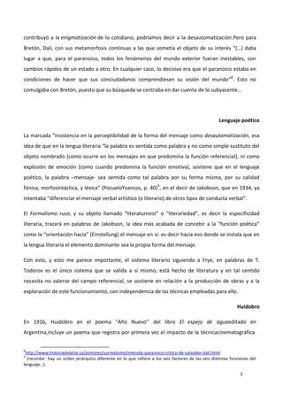 7
contribuyó a la enigmatización de lo cotidiano, podríamos decir a la desautomatización.Pero para
Bretón, Dalí, con sus metamorfosis continuas a las que sometía el objeto de su interés “(…) daba
lugar a que, para el paranoico, todos los fenómenos del mundo exterior fueran inestables, con
cambios rápidos de un estado a otro. En cualquier caso, lo decisivo era que el paranoico estaba en
condiciones de hacer que sus conciudadanos comprendiesen su visión del mundo”8
. Esto no
comulgaba con Bretón, puesto que su búsqueda se centraba en dar cuenta de lo subyacente…
Lenguaje poético
La marcada “insistencia en la perceptibilidad de la forma del mensaje como desautomatización, esa
idea de que en la lengua literaria “la palabra es sentida como palabra y no como simple sustituto del
objeto nombrado (como ocurre en los mensajes en que predomina la función referencial), ni como
explosión de emoción (como cuando predomina la función emotiva), sostiene que en el lenguaje
poético, la palabra –mensaje- sea sentida como tal palabra por su forma misma, por su calidad
fónica, morfosintáctica, y léxica” (PozueloYvancos, p. 40)9
, en el decir de Jakobson, que en 1934, ya
intentaba “diferenciar el mensaje verbal artístico (o literario) de otros tipos de conducta verbal”.
El Formalismo ruso, y su objeto llamado “literaturnost” o “literariedad”, es decir la especificidad
literaria, trazará en palabras de Jakobson, la idea más acabada de concebir a la “función poética”
como la “orientación hacia” (Einstellung) el mensaje en sí: es decir hacia eso donde se instala que en
la lengua literaria el elemento dominante sea la propia forma del mensaje.
Con esto, y esto me parece importante, el sistema literario siguiendo a Frye, en palabras de T.
Todorov es el único sistema que se valida a sí mismo, está hecho de literatura y en tal sentido
necesita no valerse del campo referencial, se sostiene en relación a la producción de obras y a la
exploración de este funcionamiento, con independencia de las técnicas empleadas para ello.
Huidobro
En 1916, Huidobro en el poema “Año Nuevo’’ del libro El espejo de aguaeditado en
Argentina,incluye un poema que registra por primera vez el impacto de la técnicacinematográfica.
8
http://www.historiadelarte.us/pintores/surrealismo/metodo-paranoico-critico-de-salvador-dali.html
9
(recordar: hay un orden jerárquico diferente en lo que refiere a los seis factores de las seis distintas funciones del
lenguaje…).
 