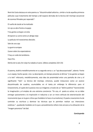 8
René de Costa destaca en este poema su ‘‘discontinuidad saltarina…similar a la de aquellas primeras
películas cuyo tratamiento del tiempo y del espacio derivaba de la técnica del montaje secuencial
de escenas filmadas por separado’’:
El sueño de Jacob se ha realizado
Un ojo se abre frente al espejo
Y las gentes se bajan a la tela
Arrojaron su carne como un abrigo viejo
La película mil novecientos dieciséis
Sale de una caja
La guerra europea
Llueve sobre los espectadores
Y hay un ruido de temblores.
Hace frío.
Detrás de la sala /Un viejo ha rodado al vacío. (Obras completas 222–23)
El poema, aludiría metafóricamente en su segundo verso a un “ojo descorporizado”, abierto frente
a un espejo, hecho quizás: cine. La descripción, en tiempo presente al afirmar “y las gentes se bajan
a la tela” reforzaría, metafóricamente, esta idea de proximidad entre una pantalla de cine y el
significante ‘‘tela”. La técnica del montaje, entonces, puede instaurarse como un avance
discontinuado de cuadros, acumulables en el texto…sin embargo la diferencia: para el
Creacionismo, el sujeto de la poesía crea sus imágenes a través de un "delirio poético" favoreciendo
la imaginación y el empleo de una extrema conciencia: “En eso, el poeta es activo: no se debe
entregar pasivamente a la inspiración ni reducirse a ser un mero vehículo de exteriorización del
inconsciente (que es la gran crítica que Huidobro le hace al surrealismo). El poeta creacionista ha de
controlar su escritura y dominar las técnicas que le permitan realizar sus intenciones
estéticas.”…quedando Huidobro en lo que a procedimiento refiere más cercano a la utilización de la
“imagen paranoica” de Dalí.
Concluyendo
 