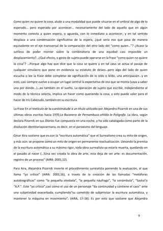 9
Como quien no quiere la cosa, alude a una modalidad que puede situarse en el umbral de algo de lo
esperado… pero esperado por acontecer… necesariamente del lado de aquello que en algún
momento conecta a quien espera, o aguarda, con lo inmediato a acontecer, y en tal sentido
desplaza a una condensación significativa de la espera, ¿qué sería eso que pasa de manera
equivalente en el eje transversal de la comparación del otro lado del “como quien…”? ¿Acaso la
sutileza de poder montar sobre la combinatoria de una equidad casi imposible un
desplazamiento?…¿Qué efecto, o gesto de sujeto puede operarse en la frase “como quien no quiere
la cosa”? …Porque algo hay que dice que la cosa se quiere y en tal caso se actúa el pasaje de
cualquier simulacro que pone en evidencia su estatuto de deseo…pero algo del lado de quien
escucha o lee la frase debe completar de significación de lo oído o leído, una anticipación…y en
esto, casi siempre vuelve a ocupar un lugar central la expectativa de eso que se monta (vaya a saber
una por donde…)…así también en el sueño. La operación de sujeto que escribe, independiente al
modo de la técnica selecta, implica un hacer como queriendo la cosa, y esto puede valer para el
hacer de Iris Cabezudo, también en su escritura.
La frase En el textículo de la cuestiónalude a un título utilizado por Alejandra Pizarnik en una de sus
últimas obras escritas hacia 1970,La Bucanera de Pernambuco oHilda la Polígrafa. La obra, según
declara Pizarnik en sus Diarios fue compuesta en una noche, y ha sido catalogada como parte de la
disolución identitariapizarniana, es decir, en el paroxismo del lenguaje.
César Aira sostiene que es con la “escritura automática” que el Surrealismo crea su mito de origen,
y más aún: se propone como un mito de origen en permanente reactualización. Llevando la premisa
de la escritura automática a su máximo rigor, toda obra surrealista ya estaría muerta, quedando en
el pasado al nacer (…)Una vez creada la obra de arte, esta deja de ser arte: es documentación,
registro de un proceso” (AIRA: 2001,12).
Para Aira, Alejandra Pizarnik invierte el procedimiento surrealista poniendo la evaluación, al que
llama “yo crítico” (AIRA: 2001,16), a través de la creación de las llamadas “metáforas
autobiográficas” como “la pequeña olvidada”, “la pequeña náufraga”, “la sonámbula”, “Sasha”o
“A.P.”. Este “yo crítico”,casi como el uso de un personaje “da continuidad y contiene el caos” ante
una subjetividad exacerbada, cumpliendo“su cometido de subjetivizar la escritura automática, y
mantener la máquina en movimiento”. (AIRA, 17-18). Es por esto que sostiene que Alejandra
 