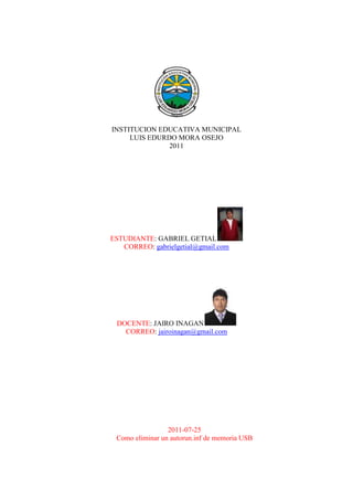 INSTITUCION EDUCATIVA MUNICIPAL<br />LUIS EDURDO MORA OSEJO<br />2011<br />ESTUDIANTE: GABRIEL GETIAL<br />CORREO: gabrielgetial@gmail.com<br />DOCENTE: JAIRO INAGAN<br />CORREO: jairoinagan@gmail.com<br />2011-07-25<br />Como eliminar un autorun.inf de memoria USB<br />Abrir cmd<br />Después aparecerá esta imagen<br />Escribimos el disco en donde se encuentre nuestro dispositivo en este caso es H: en otras ocasiones suele ser F: , E: y saldrá abajo la letra<br />Escribimos luego Dir/a y saldrá esto<br />Luego vamos a comprobar que el virus este ahí y para ello escribimos edit autorun.inf y ahí saldrá esto<br />Hay damos archivo salir<br />Y regresamos a la imagen anterior y para eliminarlo escribimos <br />attrib –s –h –r para eliminarlo y luego escribimos del autorun.inf<br />Hay esta en la imagen y luego hacemos el proceso y sale así<br />Y observamos en la parte de atrás que el virus desaparece<br /> Bueno eso es todo muchas gracias<br />