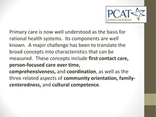 Primary care is now well understood as the basis for
rational health systems. Its components are well
known. A major challenge has been to translate the
broad concepts into characteristics that can be
measured. These concepts include first contact care,
person-focused care over time,
comprehensiveness, and coordination, as well as the
three related aspects of community orientation, family-
centeredness, and cultural competence.
 