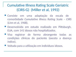 Cumulative Illness Rating Scale Geriatric
(CIRS-G) (Miller et al, 1992)
 Consiste em uma adaptação da escala de
comorbidade Cumulative Illness Rating Scale – CIRS
(Linn et al, 1968).
 Desenvolvida em estudo realizado em Pittsburgh,
EUA, com 141 idosos não hospitalizados.
 Visa registrar de forma abrangente todas as
condições clínicas do paciente (exceto a doença
índice).
 Voltada para a utilização em indivíduos idosos.
 