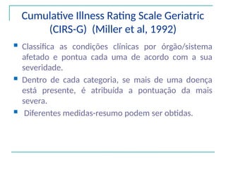 Cumulative Illness Rating Scale Geriatric
(CIRS-G) (Miller et al, 1992)
 Classifica as condições clínicas por órgão/sistema
afetado e pontua cada uma de acordo com a sua
severidade.
 Dentro de cada categoria, se mais de uma doença
está presente, é atribuída a pontuação da mais
severa.
 Diferentes medidas-resumo podem ser obtidas.
 