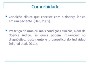 Comorbidade
 Condição clínica que coexiste com a doença índice
em um paciente (Hall, 2005).
 Presença de uma ou mais condições clínicas, além da
doença índice, as quais podem influenciar no
diagnóstico, tratamento e prognóstico do indivíduo
(Alibhai et al, 2011).
 