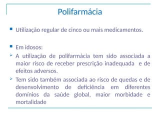 Polifarmácia
 Utilização regular de cinco ou mais medicamentos.
 Em idosos:
 A utilização de polifarmácia tem sido associada a
maior risco de receber prescrição inadequada e de
efeitos adversos.
 Tem sido também associada ao risco de quedas e de
desenvolvimento de deficiência em diferentes
domínios da saúde global, maior morbidade e
mortalidade
 
