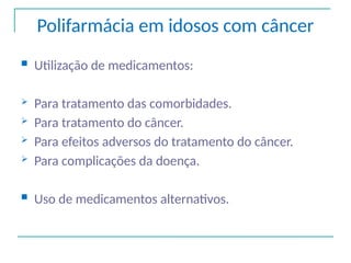 Polifarmácia em idosos com câncer
 Utilização de medicamentos:
 Para tratamento das comorbidades.
 Para tratamento do câncer.
 Para efeitos adversos do tratamento do câncer.
 Para complicações da doença.
 Uso de medicamentos alternativos.
 