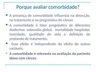 Porque avaliar comorbidade?
 A presença de comorbidade influencia na detecção,
no tratamento e no prognóstico do câncer.
 A comorbidade é fator prognóstico de diferentes
desfechos: sobrevida global, mortalidade hospitalar,
toxicidade, qualidade de vida e definição do
protocolo de tratamento.
 Esse efeito é independente do efeito de outras
variáveis.
 A comorbidade é relevante na avaliação do paciente
idoso com câncer.
 