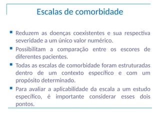 Escalas de comorbidade
 Reduzem as doenças coexistentes e sua respectiva
severidade a um único valor numérico.
 Possibilitam a comparação entre os escores de
diferentes pacientes.
 Todas as escalas de comorbidade foram estruturadas
dentro de um contexto específico e com um
propósito determinado.
 Para avaliar a aplicabilidade da escala a um estudo
específico, é importante considerar esses dois
pontos.
 