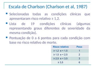 Escala de Charlson (Charlson et al, 1987)
 Selecionadas todas as condições clínicas que
apresentaram risco relativo ≥ 1,2.
 Lista de 19 condições clínicas (algumas
representando graus diferentes de severidade da
mesma condição).
 Pontuação de 0 a 6 pontos para cada condição com
base no risco relativo de morte.
Risco relativo Peso
≥ 1,2 e < 1,5 1
≥ 1,5 e < 2,5 2
≥ 2,5 e < 3,5 3
≥ 3,5 6
 
