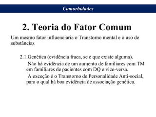 2. Teoria do Fator Comum
Um mesmo fator influenciaria o Transtorno mental e o uso de
substâncias
2.1.Genética (evidência fraca, se e que existe alguma).
Não há evidência de um aumento de familiares com TM
em familiares de pacientes com DQ e vice-versa.
A exceção é o Transtorno de Personalidade Anti-social,
para o qual há boa evidência de associação genética.
Comorbidades
 