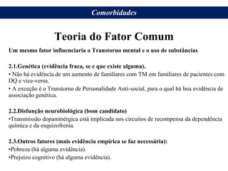 Teoria do Fator Comum
Um mesmo fator influenciaria o Transtorno mental e o uso de substâncias
2.1.Genética (evidência fraca, se e que existe alguma).
• Não há evidência de um aumento de familiares com TM em familiares de pacientes com
DQ e vice-versa.
• A exceção é o Transtorno de Personalidade Anti-social, para o qual há boa evidência de
associação genética.
2.2.Disfunção neurobiológica (bom candidato)
•Transmissão dopaminérgica está implicada nos circuitos de recompensa da dependência
química e da esquizofrenia.
2.3.Outros fatores (mais evidência empírica se faz necessária):
•Pobreza (há alguma evidência).
•Prejuízo cognitivo (há alguma evidência).
Comorbidades
 