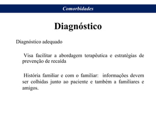 Diagnóstico
Diagnóstico adequado
Visa facilitar a abordagem terapêutica e estratégias de
prevenção de recaída
História familiar e com o familiar: informações devem
ser colhidas junto ao paciente e também a familiares e
amigos.
Comorbidades
 