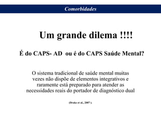 É do CAPS- AD ou é do CAPS Saúde Mental?
O sistema tradicional de saúde mental muitas
vezes não dispõe de elementos integrativos e
raramente está preparado para atender as
necessidades reais do portador de diagnóstico dual
(Drake et al., 2007 ).
Um grande dilema !!!!
Comorbidades
 