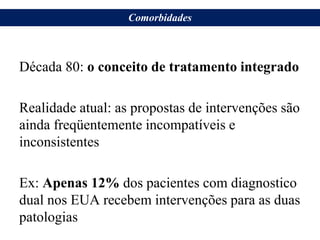 Década 80: o conceito de tratamento integrado
Realidade atual: as propostas de intervenções são
ainda freqüentemente incompatíveis e
inconsistentes
Ex: Apenas 12% dos pacientes com diagnostico
dual nos EUA recebem intervenções para as duas
patologias
Comorbidades
 