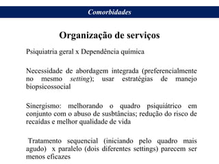 Organização de serviços
Psiquiatria geral x Dependência química
Necessidade de abordagem integrada (preferencialmente
no mesmo setting); usar estratégias de manejo
biopsicossocial
Sinergismo: melhorando o quadro psiquiátrico em
conjunto com o abuso de susbtâncias; redução do risco de
recaídas e melhor qualidade de vida
Tratamento sequencial (iniciando pelo quadro mais
agudo) x paralelo (dois diferentes settings) parecem ser
menos eficazes
Comorbidades
 