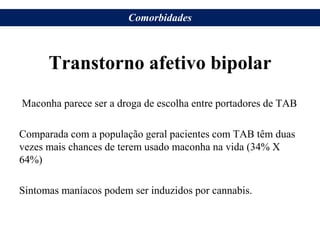 Transtorno afetivo bipolar
Maconha parece ser a droga de escolha entre portadores de TAB
Comparada com a população geral pacientes com TAB têm duas
vezes mais chances de terem usado maconha na vida (34% X
64%)
Sintomas maníacos podem ser induzidos por cannabis.
Comorbidades
 