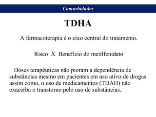TDHA
A farmacoterapia é o eixo central do tratamento.
Risco X Benefício do metilfenidato
Doses terapêuticas não pioram a dependência de
substâncias mesmo em pacientes em uso ativo de drogas
assim como, o uso de medicamentos (TDAH) não
exacerba o transtorno pelo uso de substâncias.
Comorbidades
 