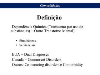 Definição
Dependência Química (Transtorno por uso de
substâncias) + Outro Transtorno Mental)
• Simultâneos
• Seqüenciais
EUA = Dual Diagnoses
Canadá = Concurrent Disorders
Outros: Co-occuring disorders e Comorbidity
Comorbidades
 