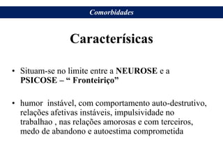Caracterísicas
• Situam-se no limite entre a NEUROSE e a
PSICOSE – “ Fronteiriço”
• humor instável, com comportamento auto-destrutivo,
relações afetivas instáveis, impulsividade no
trabalhao , nas relações amorosas e com terceiros,
medo de abandono e autoestima comprometida
Comorbidades
 