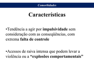 Características
•Tendência a agir por impulsividade sem
consideração com as conseqüências, com
extrema falta de controle
•Acessos de raiva intensa que podem levar a
violência ou a “explosões comportamentais”
Comorbidades
 
