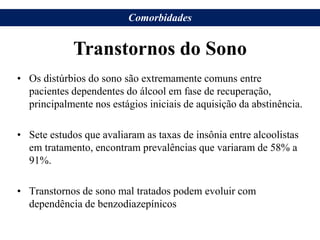 • Os distúrbios do sono são extremamente comuns entre
pacientes dependentes do álcool em fase de recuperação,
principalmente nos estágios iniciais de aquisição da abstinência.
• Sete estudos que avaliaram as taxas de insônia entre alcoolistas
em tratamento, encontram prevalências que variaram de 58% a
91%.
• Transtornos de sono mal tratados podem evoluir com
dependência de benzodiazepínicos
Transtornos do Sono
Comorbidades
 